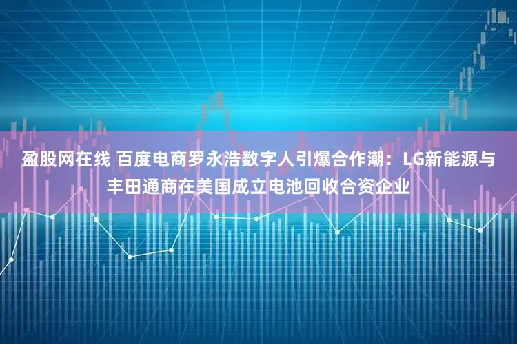 盈股网在线 百度电商罗永浩数字人引爆合作潮：LG新能源与丰田通商在美国成立电池回收合资企业