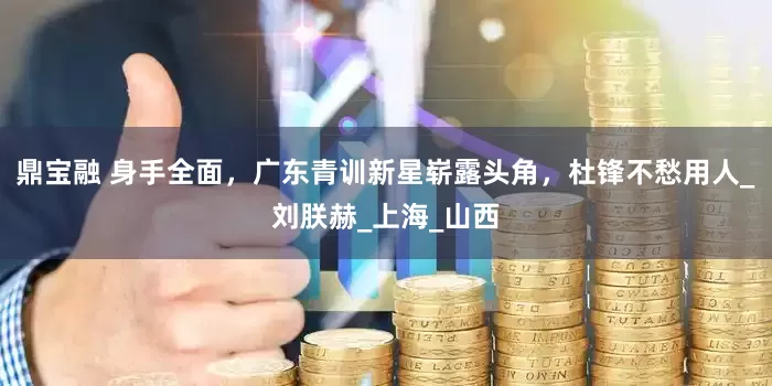 鼎宝融 身手全面，广东青训新星崭露头角，杜锋不愁用人_刘朕赫_上海_山西