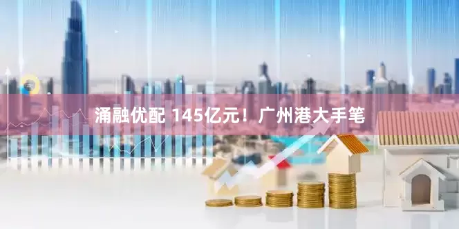 涌融优配 145亿元！广州港大手笔