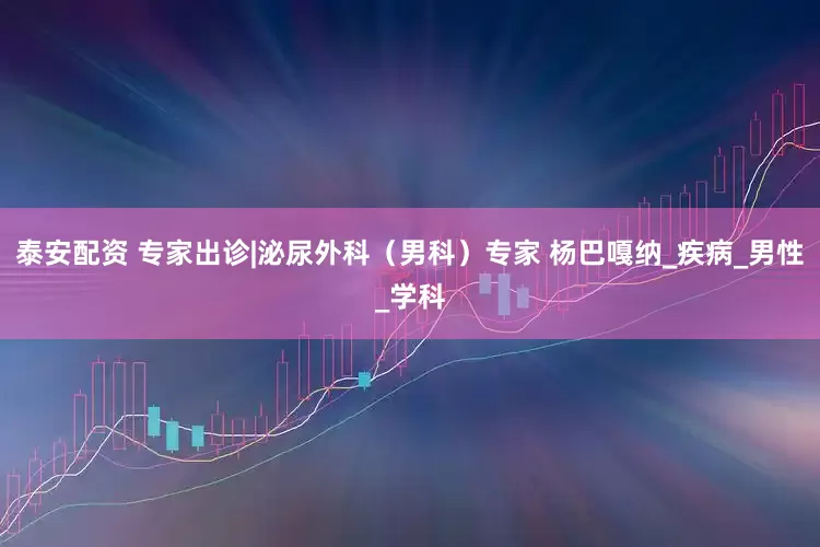 泰安配资 专家出诊|泌尿外科（男科）专家 杨巴嘎纳_疾病_男性_学科