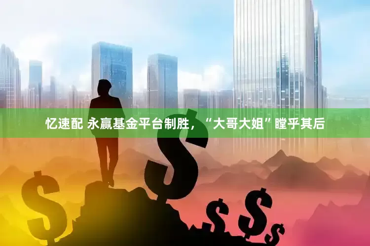 忆速配 永赢基金平台制胜，“大哥大姐”瞠乎其后