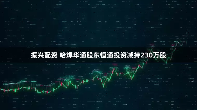 振兴配资 哈焊华通股东恒通投资减持230万股