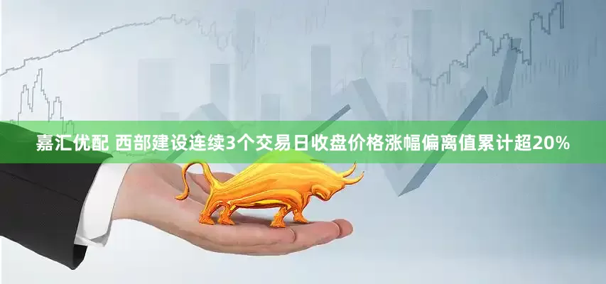 嘉汇优配 西部建设连续3个交易日收盘价格涨幅偏离值累计超20%