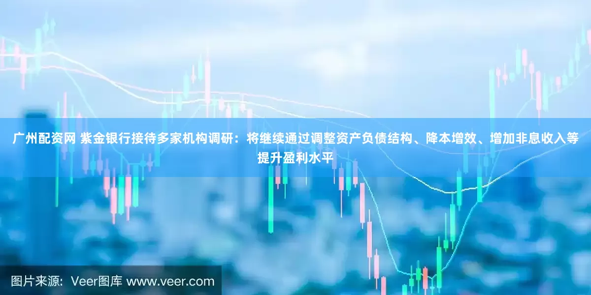 广州配资网 紫金银行接待多家机构调研：将继续通过调整资产负债结构、降本增效、增加非息收入等提升盈利水平