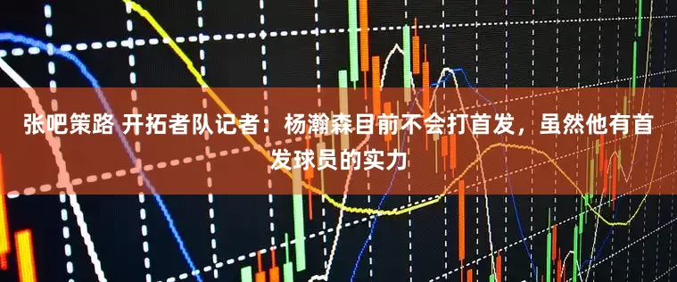 张吧策路 开拓者队记者：杨瀚森目前不会打首发，虽然他有首发球员的实力