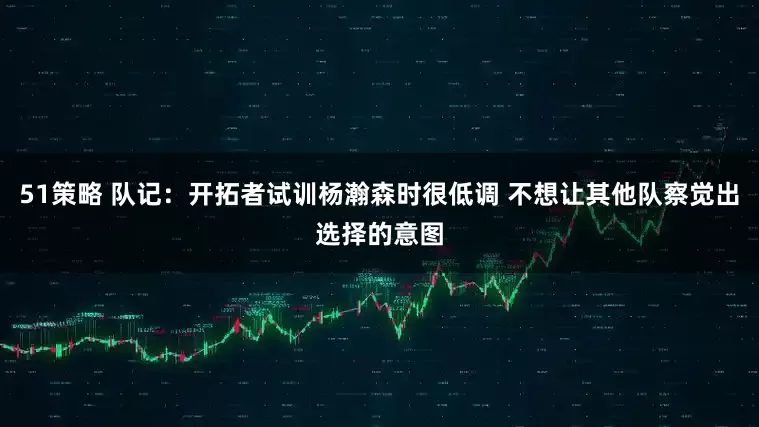 51策略 队记：开拓者试训杨瀚森时很低调 不想让其他队察觉出选择的意图