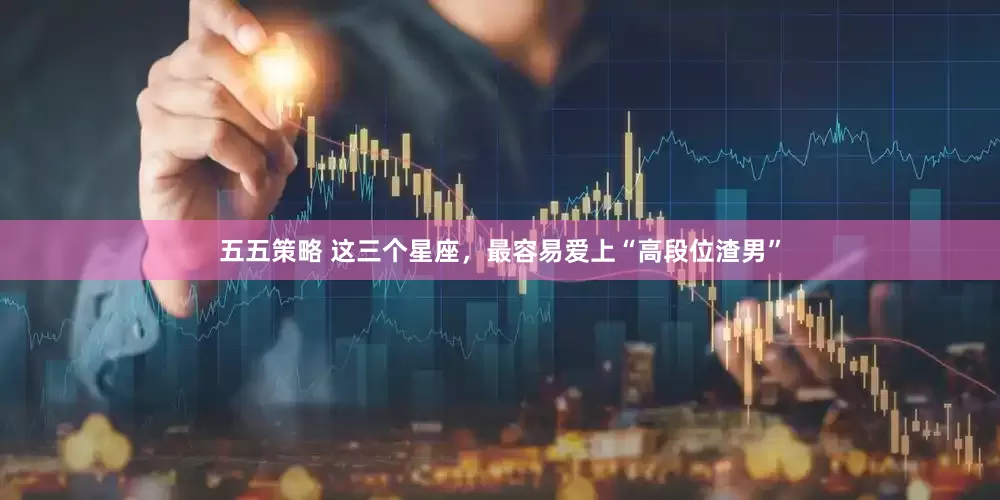 五五策略 这三个星座，最容易爱上“高段位渣男”