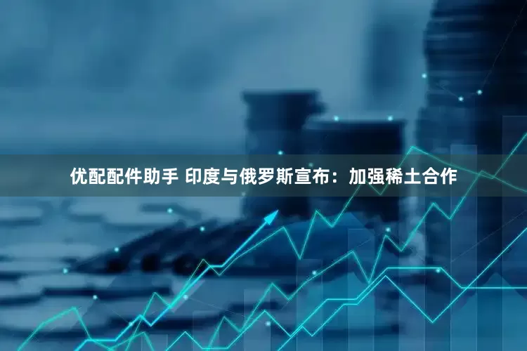 优配配件助手 印度与俄罗斯宣布：加强稀土合作