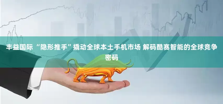 丰益国际 “隐形推手”撬动全球本土手机市场 解码酷赛智能的全球竞争密码