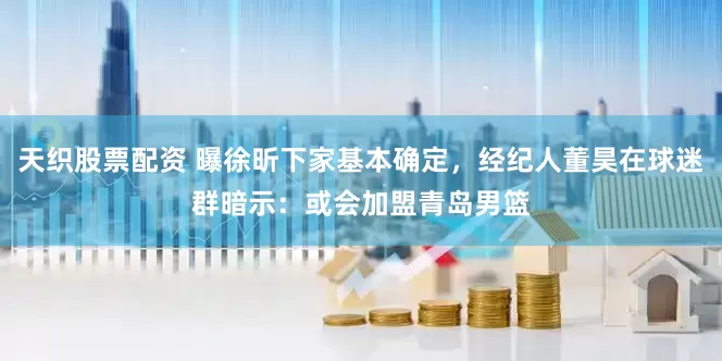 天织股票配资 曝徐昕下家基本确定，经纪人董昊在球迷群暗示：或会加盟青岛男篮