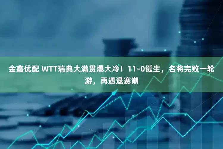 金鑫优配 WTT瑞典大满贯爆大冷！11-0诞生，名将完败一轮游，再遇退赛潮