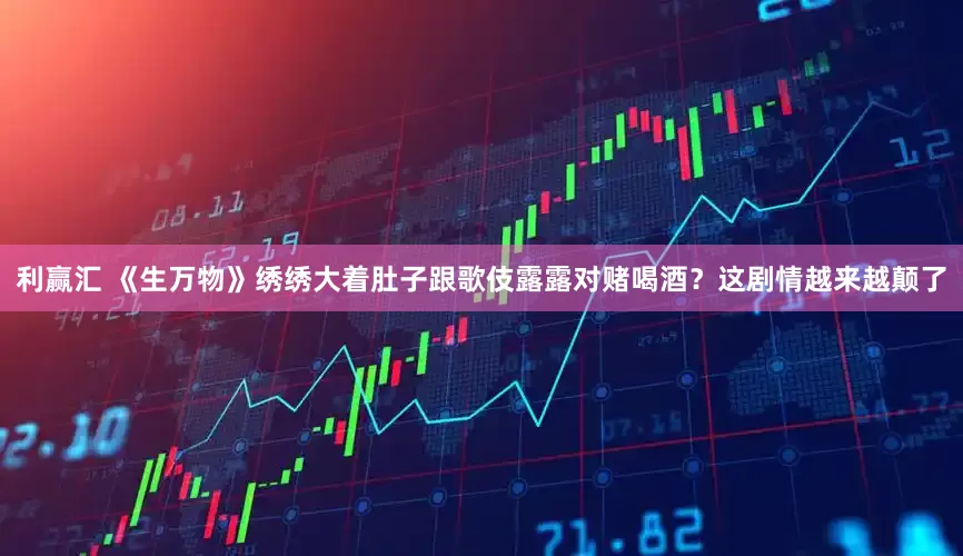 利赢汇 《生万物》绣绣大着肚子跟歌伎露露对赌喝酒？这剧情越来越颠了
