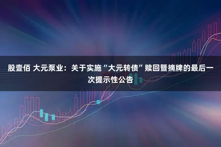 股壹佰 大元泵业：关于实施“大元转债”赎回暨摘牌的最后一次提示性公告