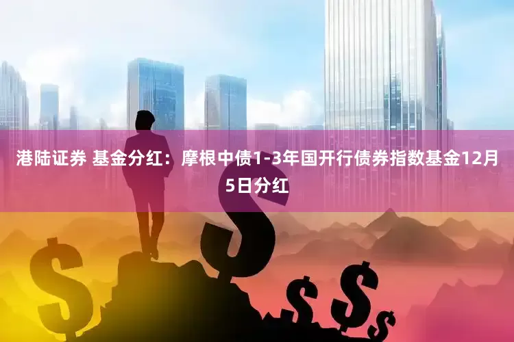 港陆证券 基金分红：摩根中债1-3年国开行债券指数基金12月5日分红