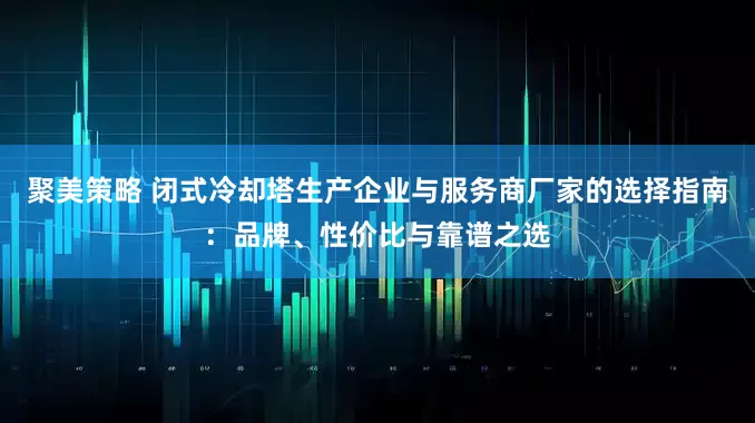 聚美策略 闭式冷却塔生产企业与服务商厂家的选择指南：品牌、性价比与靠谱之选