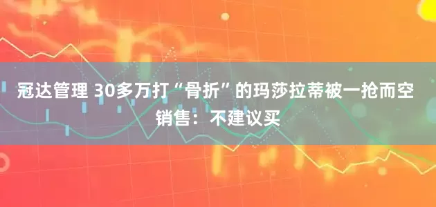冠达管理 30多万打“骨折”的玛莎拉蒂被一抢而空 销售：不建议买