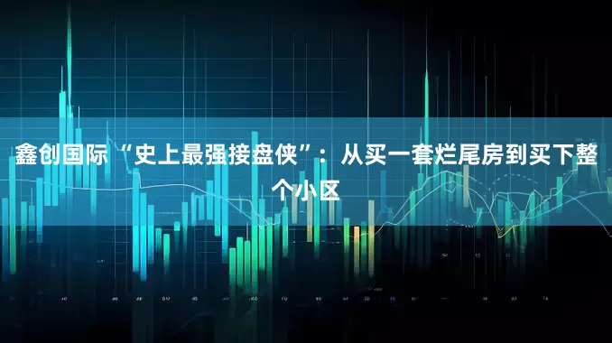 鑫创国际 “史上最强接盘侠”：从买一套烂尾房到买下整个小区