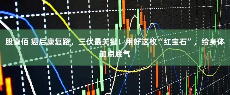 股壹佰 癌后康复路，三伏最关键！用好这枚“红宝石”，给身体加点底气