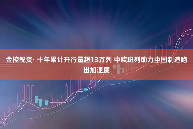 金控配资· 十年累计开行量超13万列 中欧班列助力中国制造跑出加速度